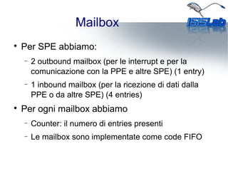Mailbox

Per SPE abbiamo:
− 2 outbound mailbox (per le interrupt e per la
comunicazione con la PPE e altre SPE) (1 entry)
− 1 inbound mailbox (per la ricezione di dati dalla
PPE o da altre SPE) (4 entries)

Per ogni mailbox abbiamo
− Counter: il numero di entries presenti
− Le mailbox sono implementate come code FIFO
 