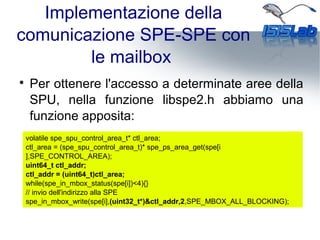 Implementazione della
comunicazione SPE-SPE con
le mailbox

Per ottenere l'accesso a determinate aree della
SPU, nella funzione libspe2.h abbiamo una
funzione apposita:
volatile spe_spu_control_area_t* ctl_area;
ctl_area = (spe_spu_control_area_t)* spe_ps_area_get(spe[i
],SPE_CONTROL_AREA);
uint64_t ctl_addr;
ctl_addr = (uint64_t)ctl_area;
while(spe_in_mbox_status(spe[i])<4){}
// invio dell'indirizzo alla SPE
spe_in_mbox_write(spe[i],(uint32_t*)&ctl_addr,2,SPE_MBOX_ALL_BLOCKING);
 