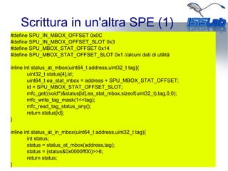 Scrittura in un'altra SPE (1)
#define SPU_IN_MBOX_OFFSET 0x0C
#define SPU_IN_MBOX_OFFSET_SLOT 0x3
#define SPU_MBOX_STAT_OFFSET 0x14
#define SPU_MBOX_STAT_OFFSET_SLOT 0x1 //alcuni dati di utilità
inline int status_at_mbox(uint64_t address,uint32_t tag){
uint32_t status[4],id;
uint64_t ea_stat_mbox = address + SPU_MBOX_STAT_OFFSET;
id = SPU_MBOX_STAT_OFFSET_SLOT;
mfc_get((void*)&status[id],ea_stat_mbox,sizeof(uint32_t),tag,0,0);
mfc_write_tag_mask(1<<tag);
mfc_read_tag_status_any();
return status[id];
}
inline int status_at_in_mbox(uint64_t address,uint32_t tag){
int status;
status = status_at_mbox(address,tag);
status = (status&0x0000ff00)>>8;
return status;
}
 