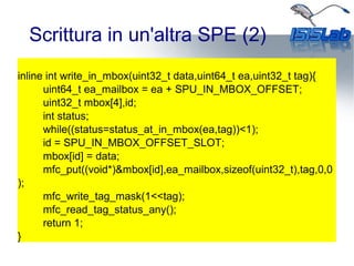 Scrittura in un'altra SPE (2)
inline int write_in_mbox(uint32_t data,uint64_t ea,uint32_t tag){
uint64_t ea_mailbox = ea + SPU_IN_MBOX_OFFSET;
uint32_t mbox[4],id;
int status;
while((status=status_at_in_mbox(ea,tag))<1);
id = SPU_IN_MBOX_OFFSET_SLOT;
mbox[id] = data;
mfc_put((void*)&mbox[id],ea_mailbox,sizeof(uint32_t),tag,0,0
);
mfc_write_tag_mask(1<<tag);
mfc_read_tag_status_any();
return 1;
}
 