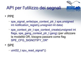 API per l'utilizzo dei segnali

PPE
− spe_signal_write(spe_context_ptr_t spe,unsigned
int notification_registry,unsigned int data)
− spe_context_ptr_t spe_context_create(unsigned int
flags, spe_gang_context_ptr_t gang) (per utilizzare
la modalità OR, bisogna passare come flag
SPE_CFG_SIGNOTIFY_OR*

SPE
− uint32_t spu_read_signal*()
 