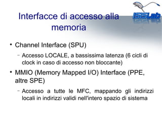 Interfacce di accesso alla
memoria

Channel Interface (SPU)
− Accesso LOCALE, a bassissima latenza (6 cicli di
clock in caso di accesso non bloccante)

MMIO (Memory Mapped I/O) Interface (PPE,
altre SPE)
− Accesso a tutte le MFC, mappando gli indirizzi
locali in indirizzi validi nell'intero spazio di sistema
 