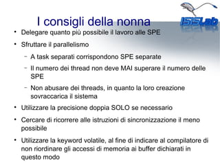 I consigli della nonna

Delegare quanto più possibile il lavoro alle SPE

Sfruttare il parallelismo
− A task separati corrispondono SPE separate
− Il numero dei thread non deve MAI superare il numero delle
SPE
− Non abusare dei threads, in quanto la loro creazione
sovraccarica il sistema

Utilizzare la precisione doppia SOLO se necessario

Cercare di ricorrere alle istruzioni di sincronizzazione il meno
possibile

Utilizzare la keyword volatile, al fine di indicare al compilatore di
non riordinare gli accessi di memoria ai buffer dichiarati in
questo modo
 