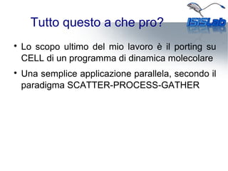 Tutto questo a che pro?

Lo scopo ultimo del mio lavoro è il porting su
CELL di un programma di dinamica molecolare

Una semplice applicazione parallela, secondo il
paradigma SCATTER-PROCESS-GATHER
 