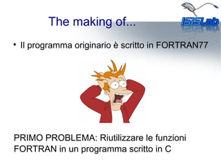 The making of...

Il programma originario è scritto in FORTRAN77
PRIMO PROBLEMA: Riutilizzare le funzioni
FORTRAN in un programma scritto in C
 