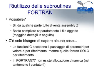 Riutilizzo delle subroutines
FORTRAN

Possibile?
− Si, da qualche parte tutto diventa assembly :)
− Basta compilare separatamente il file oggetto
(maggiori dettagli in seguito)

C'è solo bisogno di sapere alcune cose...
− Le funzioni C accettano il passaggio di parametri per
valore e per riferimento, mentre quelle fortran SOLO
per riferimento...
− In FORTRAN77 non esiste allocazione dinamica (ne'
tantomeno i puntatori!)
 
