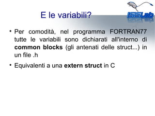 E le variabili?

Per comodità, nel programma FORTRAN77
tutte le variabili sono dichiarati all'interno di
common blocks (gli antenati delle struct...) in
un file .h

Equivalenti a una extern struct in C
 