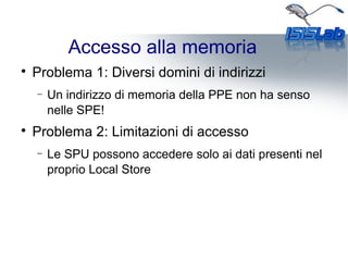 Accesso alla memoria

Problema 1: Diversi domini di indirizzi
− Un indirizzo di memoria della PPE non ha senso
nelle SPE!

Problema 2: Limitazioni di accesso
− Le SPU possono accedere solo ai dati presenti nel
proprio Local Store
 