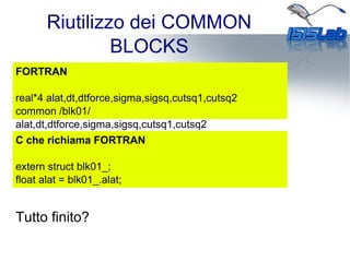 Riutilizzo dei COMMON
BLOCKS
FORTRAN
real*4 alat,dt,dtforce,sigma,sigsq,cutsq1,cutsq2
common /blk01/
alat,dt,dtforce,sigma,sigsq,cutsq1,cutsq2
C che richiama FORTRAN
extern struct blk01_;
float alat = blk01_.alat;
Tutto finito?
 