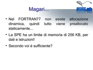 Magari...

Nel FORTRAN77 non esiste allocazione
dinamica, quindi tutto viene preallocato
staticamente...

La SPE ha un limite di memoria di 256 KB, per
dati e istruzioni!

Secondo voi è sufficiente?
 