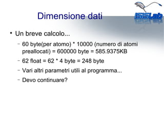 Dimensione dati

Un breve calcolo...
− 60 byte(per atomo) * 10000 (numero di atomi
preallocati) = 600000 byte = 585.9375KB
− 62 float = 62 * 4 byte = 248 byte
− Vari altri parametri utili al programma...
− Devo continuare?
 