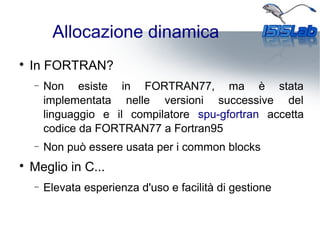 Allocazione dinamica

In FORTRAN?
− Non esiste in FORTRAN77, ma è stata
implementata nelle versioni successive del
linguaggio e il compilatore spu-gfortran accetta
codice da FORTRAN77 a Fortran95
− Non può essere usata per i common blocks

Meglio in C...
− Elevata esperienza d'uso e facilità di gestione
 