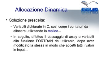 Allocazione Dinamica

Soluzione prescelta:
− Variabili dichiarate in C, così come i puntatori da
allocare utilizzando la malloc...
− In seguito, effettuo il passaggio di array e variabili
alla funzione FORTRAN da utilizzare, dopo aver
modificato la stessa in modo che accetti tutti i valori
in input...
 