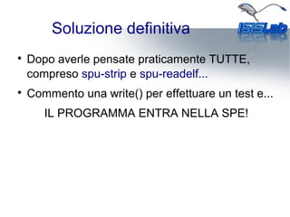 Soluzione definitiva

Dopo averle pensate praticamente TUTTE,
compreso spu-strip e spu-readelf...

Commento una write() per effettuare un test e...
IL PROGRAMMA ENTRA NELLA SPE!
 