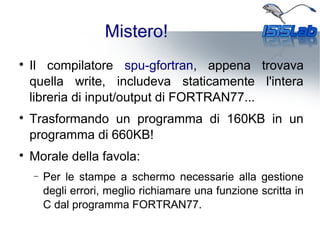 Mistero!

Il compilatore spu-gfortran, appena trovava
quella write, includeva staticamente l'intera
libreria di input/output di FORTRAN77...

Trasformando un programma di 160KB in un
programma di 660KB!

Morale della favola:
− Per le stampe a schermo necessarie alla gestione
degli errori, meglio richiamare una funzione scritta in
C dal programma FORTRAN77.
 