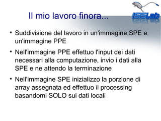 Il mio lavoro finora...

Suddivisione del lavoro in un'immagine SPE e
un'immagine PPE

Nell'immagine PPE effettuo l'input dei dati
necessari alla computazione, invio i dati alla
SPE e ne attendo la terminazione

Nell'immagine SPE inizializzo la porzione di
array assegnata ed effettuo il processing
basandomi SOLO sui dati locali
 
