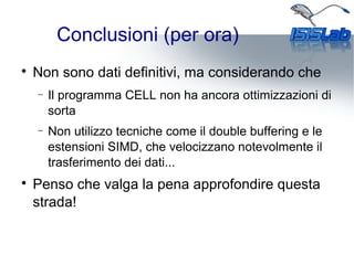 Conclusioni (per ora)

Non sono dati definitivi, ma considerando che
− Il programma CELL non ha ancora ottimizzazioni di
sorta
− Non utilizzo tecniche come il double buffering e le
estensioni SIMD, che velocizzano notevolmente il
trasferimento dei dati...

Penso che valga la pena approfondire questa
strada!
 