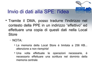 Invio di dati alla SPE: l'idea

Tramite il DMA, posso tradurre l'indirizzo nel
contesto della PPE in un indirizzo “effettivo” ed
effettuare una copia di questi dati nella Local
Store
− NOTA:

La memoria della Local Store è limitata a 256 KB...
attenzione a non riempirla!

Una volta effettuate le operazioni necessarie, è
necessario effettuare una scrittura nel dominio della
memoria centrale
 