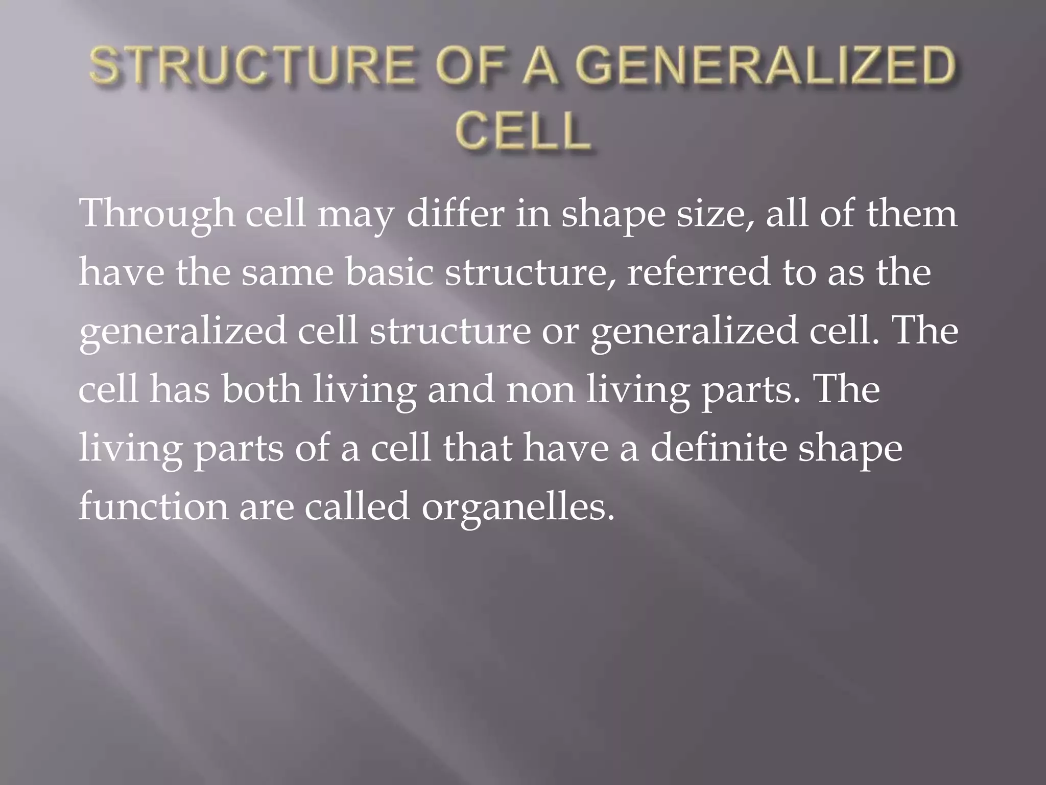 Through cell may differ in shape size, all of them
have the same basic structure, referred to as the
generalized cell structure or generalized cell. The
cell has both living and non living parts. The
living parts of a cell that have a definite shape
function are called organelles.
 