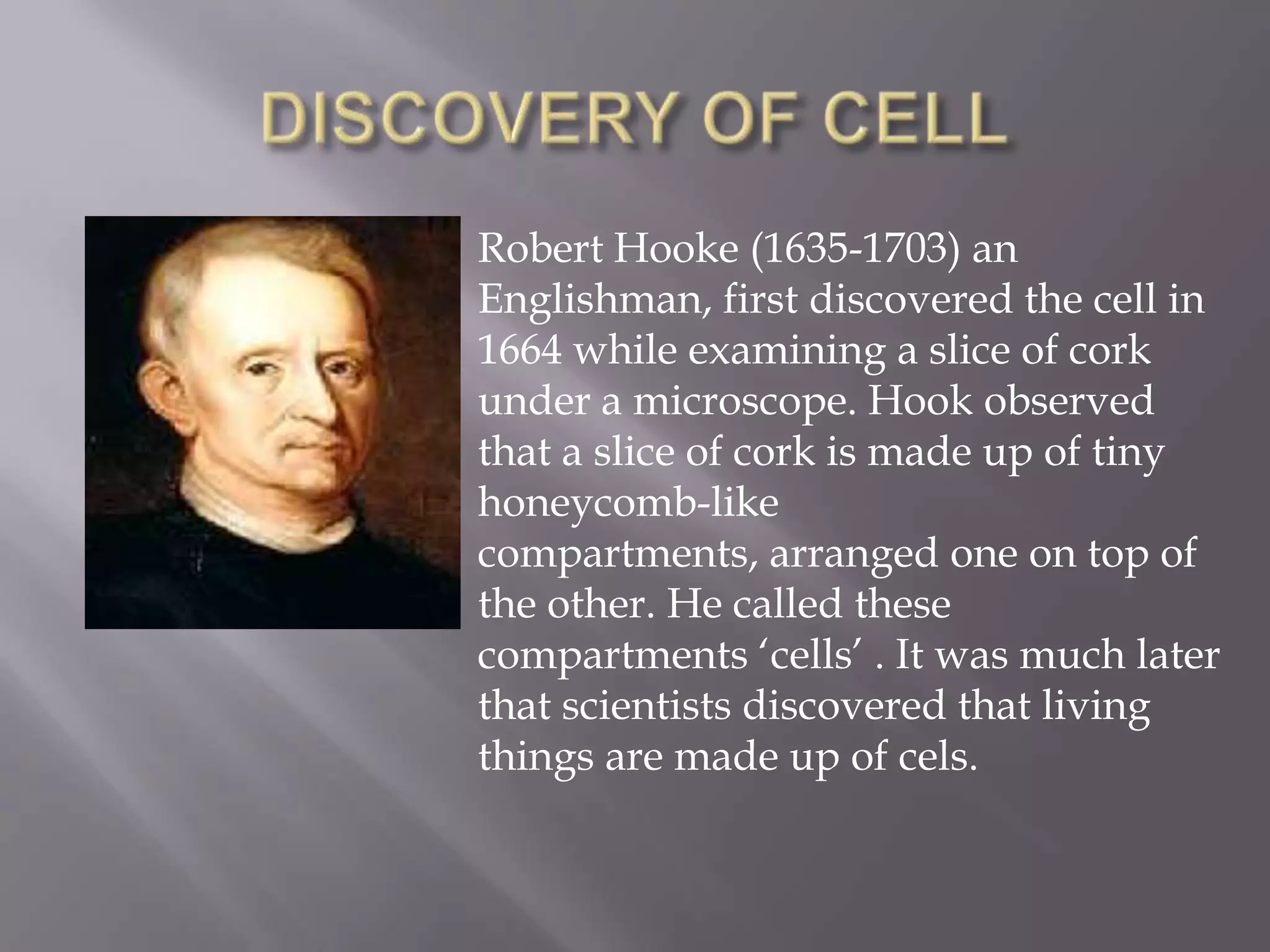 Robert Hooke (1635-1703) an
Englishman, first discovered the cell in
1664 while examining a slice of cork
under a microscope. Hook observed
that a slice of cork is made up of tiny
honeycomb-like
compartments, arranged one on top of
the other. He called these
compartments ‘cells’ . It was much later
that scientists discovered that living
things are made up of cels.
 