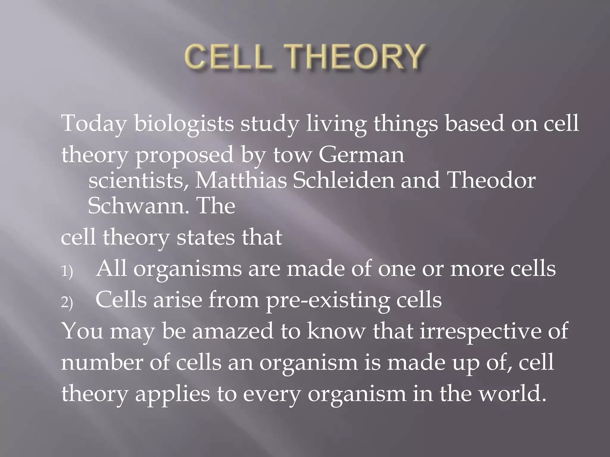 Today biologists study living things based on cell
theory proposed by tow German
   scientists, Matthias Schleiden and Theodor
   Schwann. The
cell theory states that
1) All organisms are made of one or more cells

2) Cells arise from pre-existing cells

You may be amazed to know that irrespective of
number of cells an organism is made up of, cell
theory applies to every organism in the world.
 