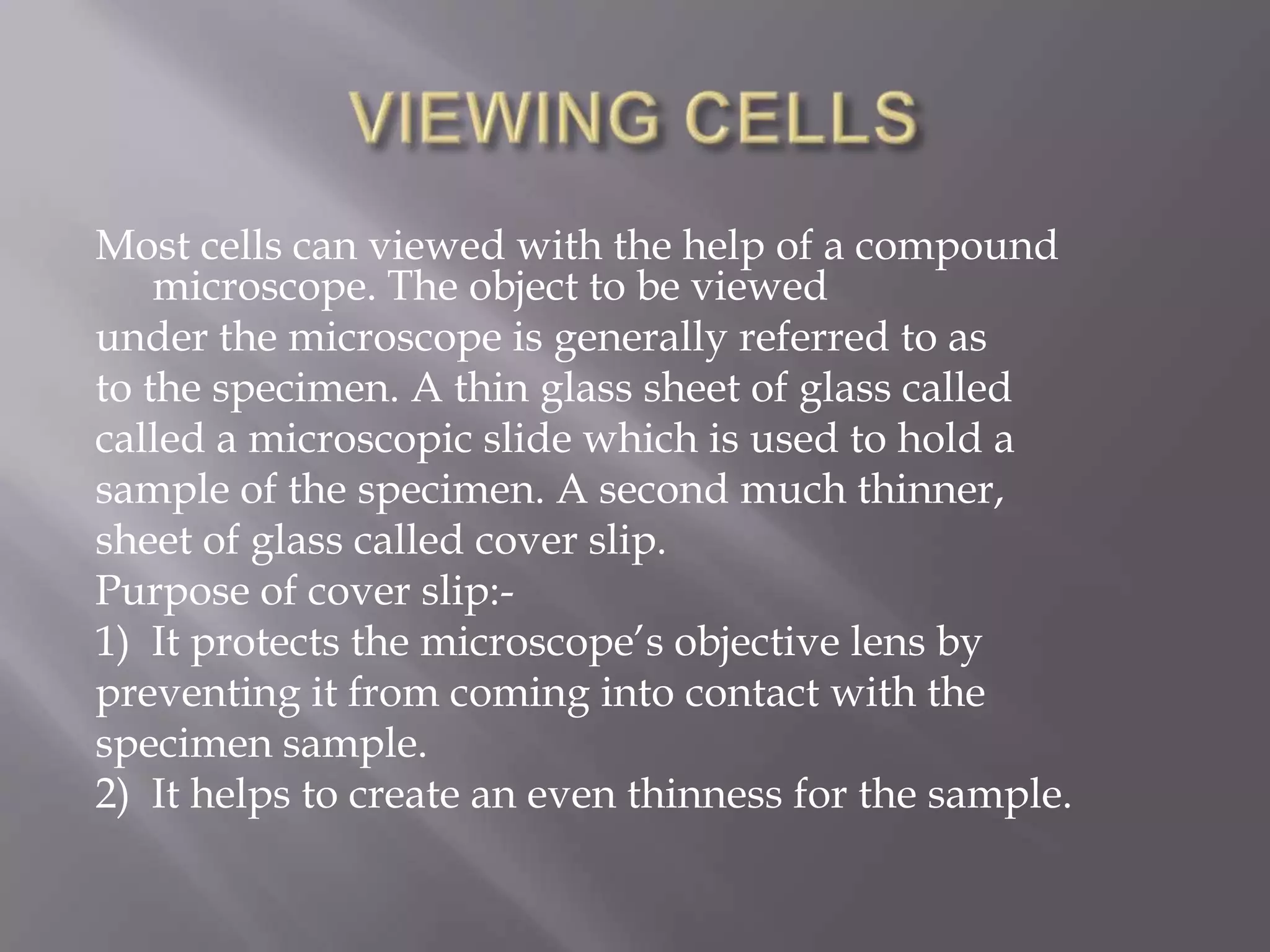 Most cells can viewed with the help of a compound
    microscope. The object to be viewed
under the microscope is generally referred to as
to the specimen. A thin glass sheet of glass called
called a microscopic slide which is used to hold a
sample of the specimen. A second much thinner,
sheet of glass called cover slip.
Purpose of cover slip:-
1) It protects the microscope’s objective lens by
preventing it from coming into contact with the
specimen sample.
2) It helps to create an even thinness for the sample.
 