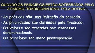 •As práticas são uma imitação do passado.
•As prioridades são definidas pela tradição.
•Os valores são trocados por interesses
denominacionais.
•Os princípios são mera pressuposição.
•As práticas são uma imitação do passado.
•As prioridades são definidas pela tradição.
•Os valores são trocados por interesses
denominacionais.
•Os princípios são mera pressuposição.
QUANDO OS PRINCÍPIOS ESTÃO SOTERRADOS PELO
ATIVISMO, TRADICIONALISMO, PELA ROTINA...
 