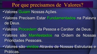 • ValoresValores GuiamGuiam Nossas Ações.Nossas Ações.
• Valores Precisam EstarValores Precisam Estar FundamentadosFundamentados na Palavrana Palavra
de Deus.de Deus.
• ValoresValores ProcedemProcedem da Pessoa e Caráter de Deus.da Pessoa e Caráter de Deus.
• Valores sãoValores são ManifestadosManifestados na Ordem de Nossasna Ordem de Nossas
Prioridades Pessoais.Prioridades Pessoais.
• Valores sãoValores são vividosvividos Através de Nossas Estruturas eAtravés de Nossas Estruturas e
Práticas.Práticas.
Por que precisamos de Valores?Por que precisamos de Valores?
 