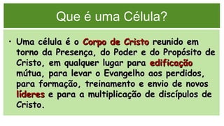 Que é uma Célula?
• Uma célula é oUma célula é o Corpo de CristoCorpo de Cristo reunido emreunido em
torno da Presença, do Poder e do Propósito detorno da Presença, do Poder e do Propósito de
Cristo, em qualquer lugar paraCristo, em qualquer lugar para edificaçãoedificação
mútua, para levar o Evangelho aos perdidos,mútua, para levar o Evangelho aos perdidos,
para formação, treinamento e envio de novospara formação, treinamento e envio de novos
lídereslíderes e para a multiplicação de discípulos dee para a multiplicação de discípulos de
Cristo.Cristo.
 