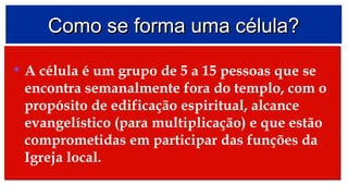 Como se forma uma célula?Como se forma uma célula?
• A célula é um grupo de 5 a 15 pessoas que se
encontra semanalmente fora do templo, com o
propósito de edificação espiritual, alcance
evangelístico (para multiplicação) e que estão
comprometidas em participar das funções da
Igreja local.
• A célula é um grupo de 5 a 15 pessoas que se
encontra semanalmente fora do templo, com o
propósito de edificação espiritual, alcance
evangelístico (para multiplicação) e que estão
comprometidas em participar das funções da
Igreja local.
 