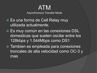 ATMAsynchronous Transfer ModeEs una forma de CellRelay muy utilizada actualmente. Es muy común en las conexiones DSL domesticas que suelen oscilar entre los 128kbps y 1.544Mbps como DS1Tambien es empleada para conexiones troncales de alta velocidad como OC-3 y mas