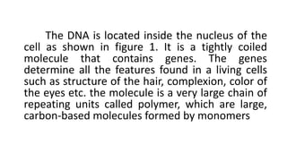 The DNA is located inside the nucleus of the
cell as shown in figure 1. It is a tightly coiled
molecule that contains genes. The genes
determine all the features found in a living cells
such as structure of the hair, complexion, color of
the eyes etc. the molecule is a very large chain of
repeating units called polymer, which are large,
carbon-based molecules formed by monomers
 