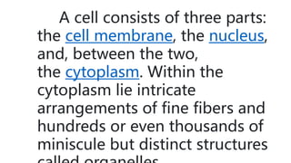A cell consists of three parts:
the cell membrane, the nucleus,
and, between the two,
the cytoplasm. Within the
cytoplasm lie intricate
arrangements of fine fibers and
hundreds or even thousands of
miniscule but distinct structures
 