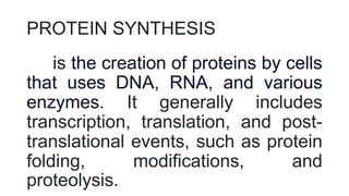 PROTEIN SYNTHESIS
is the creation of proteins by cells
that uses DNA, RNA, and various
enzymes. It generally includes
transcription, translation, and post-
translational events, such as protein
folding, modifications, and
proteolysis.
 