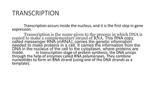 TRANSCRIPTION
Transcription occurs inside the nucleus, and it is the first step in gene
expression.
Transcription is the name given to the process in which DNA is
copied to make a complementary strand of RNA. This RNA copy,
called messenger RNA (mRNA), carries the genetic information
needed to make proteins in a cell. It carries the information from the
DNA in the nucleus of the cell to the cytoplasm, where proteins are
made. In transcription stage of protein synthesis, the DNA unzips
through the help of enzymes called RNA polymerases. They combine
nucleotides to form an RNA strand (using one of the DNA strands as a
template).
 