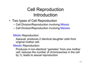 Cell Reproduction
               Introduction
•Two types of Cell Reproduction
  –Cell Division/Reproduction involving Mitosis
  –Cell Division/Reproduction involving Meiosis

  Mitotic Reproduction:
   Asexual; produces 2 identical daughter cells from
   original mother cell.
  Meiotic Reproduction:
   Produces 4 non-i ni lg mee ”rm o emoh r
                     d ta “a ts f
                      e c               o n         te
   cell; reduces the number of chromosomes in the cell
   by ½; leads to sexual reproduction

                                                    1-1
 