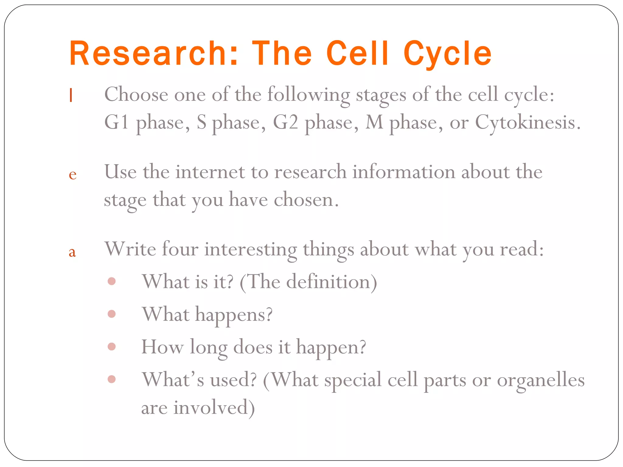 Research: The Cell Cycle Choose one of the following stages of the cell cycle:  G1 phase, S phase, G2 phase, M phase, or Cytokinesis. Use the internet to research information about the stage that you have chosen. Write four interesting things about what you read: What is it? (The definition) What happens? How long does it happen? What’s used? (What special cell parts or organelles are involved) 