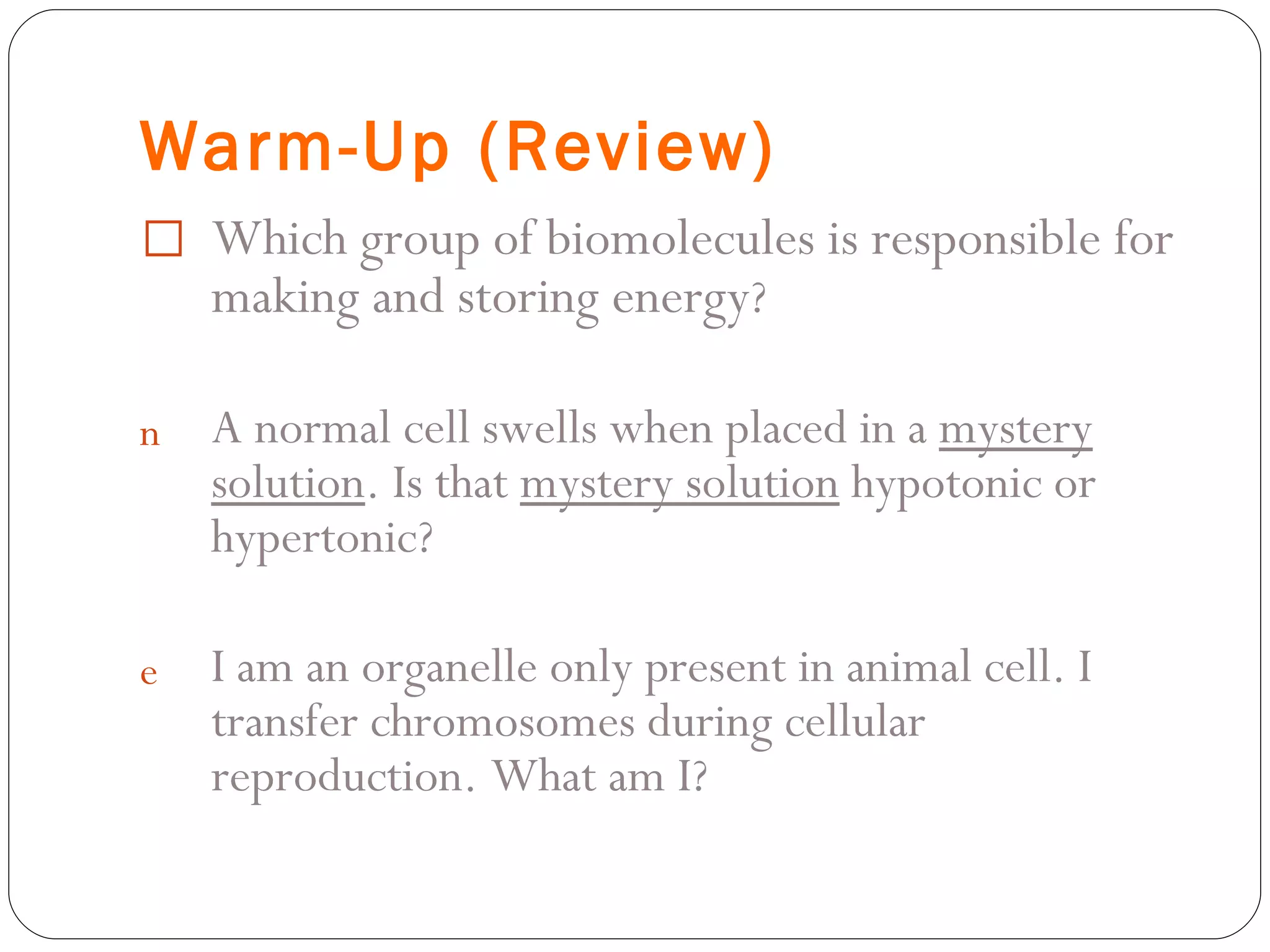 Warm-Up (Review) Which group of biomolecules is responsible for making and storing energy ? A normal cell swells when placed in a  mystery solution . Is that  mystery solution  hypotonic or hypertonic? I am an organelle only present in animal cell. I transfer chromosomes during cellular reproduction. What am I? 