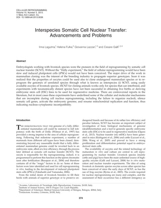 Interspecies Somatic Cell Nuclear Transfer:
Advancements and Problems
Irina Lagutina,1
Helena Fulka,2
Giovanna Lazzari,1,3
and Cesare Galli1,3,4
Abstract
Embryologists working with livestock species were the pioneers in the ﬁeld of reprogramming by somatic cell
nuclear transfer (SCNT). Without the ‘‘Dolly experiment,’’ the ﬁeld of cellular reprogramming would have been
slow and induced plutipotent cells (iPSCs) would not have been conceived. The major drive of the work in
mammalian cloning was the interest of the breeding industry to propagate superior genotypes. Soon it was
realized that the properties of oocytes could be used also to clone endangered mammalian species or to re-
program the genomes of unrelated species through what is known as interspecies (i) SCNT, using easily
available oocytes of livestock species. iSCNT for cloning animals works only for species that can interbreed, and
experiments with taxonomically distant species have not been successful in obtaining live births or deriving
embryonic stem cell (ESC) lines to be used for regenerative medicine. There are controversial reports in the
literature, but in most cases these experiments have underlined some of the cellular and molecular mechanisms
that are incomplete during cell nucleus reprogramming, including the failure to organize nucleoli, silence
somatic cell genes, activate the embryonic genome, and resume mitochondrial replication and function, thus
indicating nucleus–cytoplasmic incompatibility.
Introduction
The demonstration that the genome of a fully differ-
entiated mammalian cell could be restored to full toti-
potency with the birth of Dolly (Wilmut et al., 1997) has
provided a strong impetus to the area of cellular reprogram-
ming. Following that milestone experiment, a number of
mammals from different cell types have been cloned, dem-
onstrating beyond any reasonable doubt that a fully differ-
entiated mammalian genome could be reverted back to an
embryonic state, albeit at a low efﬁciency, through the process
later deﬁned as somatic cell nuclear transfer (SCNT). The
oocyte is responsible for the reprogramming; indeed, it is
programmed to perform this function on the sperm chromatin
soon after fertilization (Beaujean et al., 2004) and therefore
contains all of the ‘‘magic’’ factors to do so. Some of these
factors were later identiﬁed and used for cell reprogramming
in vitro, leading to the development of induced pluripotent
stem cells (iPSCs) (Takahashi and Yamanaka, 2006).
From the initial desire of livestock breeders to ﬁll their
herds with animals of superior genotype or to preserve en-
dangered breeds and because of its rather low efﬁciency and
peculiar failures, SCNT has become an important subject of
investigation of basic biological mechanisms of genome
(de)differentiation and a tool to generate speciﬁc embryonic
stem cells (ESCs) to be used in regenerative medicine (Ogura
et al., 2013). Nuclear transfer (nt) ntESCs have been gener-
ated in mice (Kishigami et al., 2006) and cattle (Lazzari et al.,
2006; Wang et al., 2005) and proved to have a strong
proliferation and differentiation potential equal to embryo-
derived stem cells.
The availability of oocytes and the related technology of
maturation in vitro and culture are central to cell repro-
gramming by nuclear transfer. Livestock species (mainly
cattle and pigs) have been the main unlimited source of high-
quality oocytes (Galli and Lazzari, 2008) for in vitro matu-
ration and nuclear transfer experiments. The idea of using
livestock or domestic species oocytes across other species has
been conceived of since the early days of SCNT, as has the
use of frog oocytes (Byrne et al., 2003). The events required
for nuclear reprogramming are many and complex, and the
assessment of their occurrence has a different stringency as
1
Avantea, Laboratorio di Tecnologie della Riproduzione, Cremona, 26100, Italy.
2
Institute of Animal Science, 104 01 Prague 114, Czech Republic.
3
Department of Veterinary Medical Sciences University of Bologna, Bologna, 40064, Italy.
4
Fondazione Avantea, Cremona, 26100, Italy.
CELLULAR REPROGRAMMING
Volume 15, Number 5, 2013
ª Mary Ann Liebert, Inc.
DOI: 10.1089/cell.2013.0036
374
 