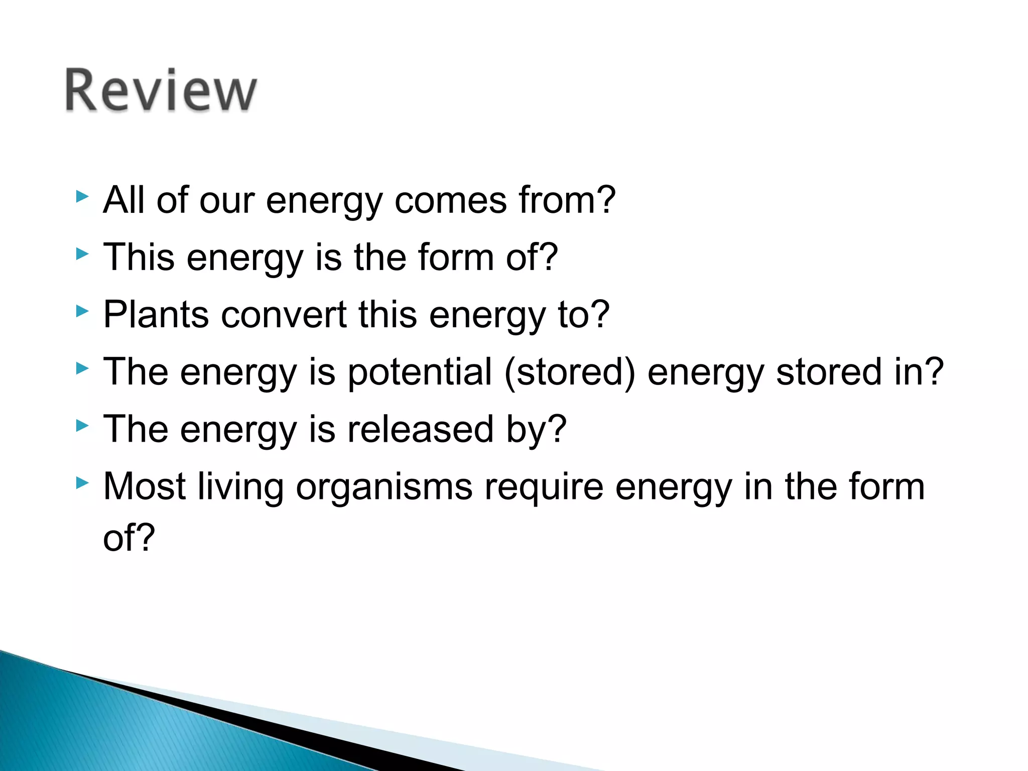  All of our energy comes from?
 This energy is the form of?
 Plants convert this energy to?
 The energy is potential (stored) energy stored in?
 The energy is released by?
 Most living organisms require energy in the form
of?
 