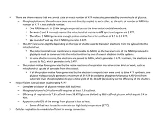There are three reasons that we cannot state an exact number of ATP molecules generated by one molecule of glucose.  Phosphorylation and the redox reactions are not directly coupled to each other, so the ratio of number of NADH to number of ATP is not a whole number.  One NADH results in 10 H+ being transported across the inner mitochondrial membrane.  Between 3 and 4 H+ must reenter the mitochondrial matrix via ATP synthase to generate 1 ATP.  Therefore, 1 NADH generates enough proton-motive force for synthesis of 2.5 to 3.3 ATP.  We round off and say that 1 NADH generates 3 ATP.  The ATP yield varies slightly depending on the type of shuttle used to transport electrons from the cytosol into the mitochondrion.  The mitochondrial inner membrane is impermeable to NADH, so the two electrons of the NADH produced in glycolysis must be conveyed into the mitochondrion by one of several electron shuttle systems.  In some shuttle systems, the electrons are passed to NAD+, which generates 3 ATP. In others, the electrons are passed to FAD, which generates only 2 ATP.  The proton-motive force generated by the redox reactions of respiration may drive other kinds of work, such as mitochondrial uptake of pyruvate from the cytosol.  If all the proton-motive force generated by the electron transport chain were used to drive ATP synthesis, one glucose molecule could generate a maximum of 34 ATP by oxidative phosphorylation plus 4 ATP (net) from substrate-level phosphorylation to give a total yield of 36–38 ATP (depending on the efficiency of the shuttle).  How efficient is respiration in generating ATP?  Complete oxidation of glucose releases 686 kcal/mol.  Phosphorylation of ADP to form ATP requires at least 7.3 kcal/mol.  Efficiency of respiration is 7.3 kcal/mol times 38 ATP/glucose divided by 686 kcal/mol glucose, which equals 0.4 or 40%.  Approximately 60% of the energy from glucose is lost as heat.  Some of that heat is used to maintain our high body temperature (37°C).  Cellular respiration is remarkably efficient in energy conversion.  