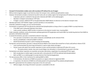 Concept 9.5 Fermentation enables some cells to produce ATP without the use of oxygen Without electronegative oxygen to pull electrons down the transport chain, oxidative phosphorylation ceases.  However, fermentation provides a mechanism by which some cells can oxidize organic fuel and generate ATP without the use of oxygen.  In glycolysis, glucose is oxidized to two pyruvate molecules with NAD+ as the oxidizing agent.  Glycolysis is exergonic and produces 2 ATP (net).  If oxygen is present, additional ATP can be generated when NADH delivers its electrons to the electron transport chain.  Glycolysis generates 2 ATP whether oxygen is present (aerobic) or not (anaerobic).  Anaerobic catabolism of sugars can occur by fermentation.  Fermentation can generate ATP from glucose by substrate-level phosphorylation as long as there is a supply of NAD+ to accept electrons.  If the NAD+ pool is exhausted, glycolysis shuts down.  Under aerobic conditions, NADH transfers its electrons to the electron transfer chain, recycling NAD+.  Under anaerobic conditions, various fermentation pathways generate ATP by glycolysis and recycle NAD+ by transferring electrons from NADH to pyruvate or derivatives of pyruvate.  In alcohol fermentation, pyruvate is converted to ethanol in two steps.  First, pyruvate is converted to a two-carbon compound, acetaldehyde, by the removal of CO2.  Second, acetaldehyde is reduced by NADH to ethanol.  Alcohol fermentation by yeast is used in brewing and winemaking.  During lactic acid fermentation, pyruvate is reduced directly by NADH to form lactate (the ionized form of lactic acid) without release of CO2.  Lactic acid fermentation by some fungi and bacteria is used to make cheese and yogurt.  Human muscle cells switch from aerobic respiration to lactic acid fermentation to generate ATP when O2 is scarce.  The waste product, lactate, may cause muscle fatigue, but ultimately it is converted back to pyruvate in the liver.  Fermentation and cellular respiration are anaerobic and aerobic alternatives, respectively, for producing ATP from sugars.  Both use glycolysis to oxidize sugars to pyruvate with a net production of 2 ATP by substrate-level phosphorylation.  Both use NAD+ as an oxidizing agent to accept electrons from food during glycolysis.  The two processes differ in their mechanism for oxidizing NADH to NAD+.  In fermentation, the electrons of NADH are passed to an organic molecule to regenerate NAD+.  In respiration, the electrons of NADH are ultimately passed to O2, generating ATP by oxidative phosphorylation.  More ATP is generated from the oxidation of pyruvate in the citric acid cycle.  Without oxygen, the energy still stored in pyruvate is unavailable to the cell.  