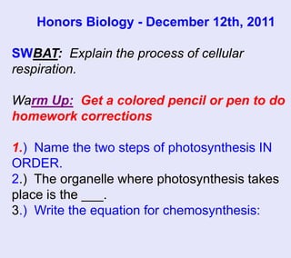 Honors Biology - December 12th, 2011

SWBAT: Explain the process of cellular
respiration.

Warm Up: Get a colored pencil or pen to do
homework corrections

1.) Name the two steps of photosynthesis IN
ORDER.
2.) The organelle where photosynthesis takes
place is the ___.
3.) Write the equation for chemosynthesis:
 