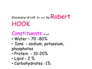 Discovery of cell In 1665 by Robert
HOOK
Constituents of cell
• Water – 70 -80%
• Ions - sodium, potassium,
phosphates
• Protein - 10-20%
• Lipid - 2 %
• Carbohydrates -1%
 
