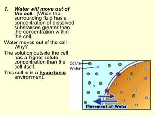 Water will move out of the cell .  [When the surrounding fluid has a concentration of dissolved substances greater than the concentration within the cell… Water moves out of the cell – Why? The solution outside the cell has a higher solute concentration than the cell itself.  This cell is in a  hypertonic  environment. 