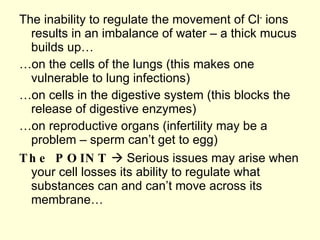 The inability to regulate the movement of Cl -  ions results in an imbalance of water – a thick mucus builds up… … on the cells of the lungs (this makes one vulnerable to lung infections) … on cells in the digestive system (this blocks the release of digestive enzymes) … on reproductive organs (infertility may be a problem – sperm can’t get to egg) The POINT     Serious issues may arise when your cell losses its ability to regulate what substances can and can’t move across its membrane… 