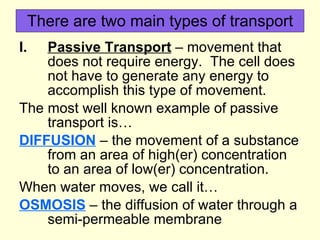 There are two main types of transport Passive Transport  – movement that does not require energy.  The cell does not have to generate any energy to accomplish this type of movement. The most well known example of passive transport is… DIFFUSION  – the movement of a substance from an area of high(er) concentration to an area of low(er) concentration. When water moves, we call it… OSMOSIS  – the diffusion of water through a semi-permeable membrane 