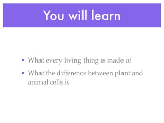 You will learn


• What every living thing is made of
• What the difference between plant and
  animal cells is
 