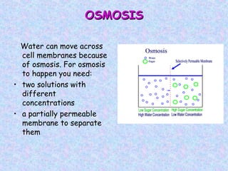 OSMOSISOSMOSIS
Water can move across
cell membranes because
of osmosis. For osmosis
to happen you need:
• two solutions with
different
concentrations
• a partially permeable
membrane to separate
them
 