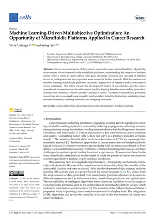 Citation: Liu, Y.; Li, S.; Liu, Y.
Machine Learning-Driven
Multiobjective Optimization: An
Opportunity of Microfluidic Platforms
Applied in Cancer Research. Cells
2022, 11, 905. https://doi.org/
10.3390/cells11050905
Academic Editor: Alexander
E. Kalyuzhny
Received: 21 January 2022
Accepted: 2 March 2022
Published: 5 March 2022
Publisher’s Note: MDPI stays neutral
with regard to jurisdictional claims in
published maps and institutional affil-
iations.
Copyright: © 2022 by the authors.
Licensee MDPI, Basel, Switzerland.
This article is an open access article
distributed under the terms and
conditions of the Creative Commons
Attribution (CC BY) license (https://
creativecommons.org/licenses/by/
4.0/).
cells
Review
Machine Learning-Driven Multiobjective Optimization: An
Opportunity of Microfluidic Platforms Applied in Cancer Research
Yi Liu 1, Sijing Li 1,* and Yaling Liu 2,3,*
1 School of Engineering, Dali University, Dali 671000, China; lyly1974@hotmail.com
2 Department of Bioengineering, Lehigh University, Bethlehem, PA 18015, USA
3 Department of Mechanical Engineering and Mechanics, Lehigh University, Bethlehem, PA 18015, USA
* Correspondence: sijing_li@dali.edu.cn (S.L.); yal310@lehigh.edu (Y.L.)
Abstract: Cancer metastasis is one of the primary reasons for cancer-related fatalities. Despite the
achievements of cancer research with microfluidic platforms, understanding the interplay of multiple
factors when it comes to cancer cells is still a great challenge. Crosstalk and causality of different
factors in pathogenesis are two important areas in need of further research. With the assistance of
machine learning, microfluidic platforms can reach a higher level of detection and classification of
cancer metastasis. This article reviews the development history of microfluidics used for cancer
research and summarizes how the utilization of machine learning benefits cancer studies, particularly
in biomarker detection, wherein causality analysis is useful. To optimize microfluidic platforms,
researchers are encouraged to use causality analysis when detecting biomarkers, analyzing tumor
microenvironments, choosing materials, and designing structures.
Keywords: cancer; cell sorting; circulating tumor cells; microfluidics; machine-learning
1. Introduction
Cancer includes sustaining proliferative signaling, evading growth suppressors, resist-
ing cell death, enabling replicative immortality, inducing angiogenesis, activating invasion,
reprogramming energy metabolism, evading immune destruction, building tumor microen-
vironment, and metastasis [1]. Cancer metastasis is a key contributor to cancer incidence
and fatality. Circulating tumor cells (CTCs) can serve as a primary indicator of metas-
tasis [2]. The isolation, identification, and characterization of CTCs are meaningful for
metastasis research [3]. Traditional approaches to cancer metastasis are limited in physio-
logical relevance in microenvironments (particularity with invasion assays based on Petri
dishes), lack quantification accuracy with trans-well-based transmigration assays, and have
challenges in spatiotemporal control in animal experiments. To overcome these limita-
tions, microfluidic platforms can be developed to study the process of cancer metastasis in
real-time quantitative analyses of physiological conditions.
Metastasis has been investigated comprehensively—biologically, mechanically, chemi-
cally, and physically. Because of the impediments of various disciplines, the causality of the
substantial data has not been evaluated. With the development of data science, machine
learning (ML) can be used as a powerful tool for cancer research [4–6]. ML draws from
the large amount of data generated from microfluidic platforms themselves to assist in
different assignments such as feature extraction, classification, prediction, and optimization.
The microfluidics of intelligent algorithms have shown its capability to settle tough or
even impossible problems, such as the optimization of microfluidic platform design, which
traditional data analysis cannot achieve [7]. The causality of the different factors of distinct
properties is key in pushing cancer metastasis research to a higher level. The integration
of ML algorithms can reveal the causality of factors in the mechanisms of cancer and
cancer metastasis.
Cells 2022, 11, 905. https://doi.org/10.3390/cells11050905 https://www.mdpi.com/journal/cells
 